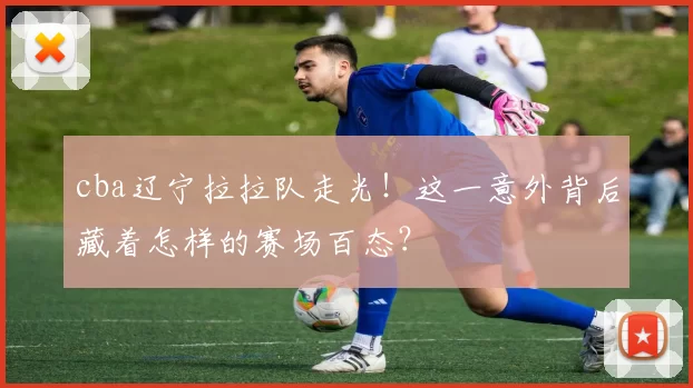 cba辽宁拉拉队走光！这一意外背后藏着怎样的赛场百态？