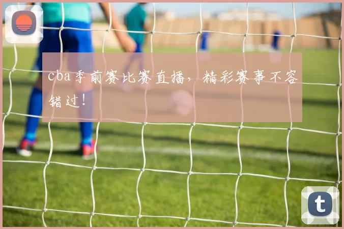 cba季前赛比赛直播，精彩赛事不容错过！
