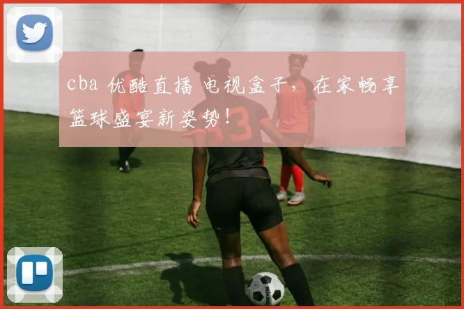 cba 优酷直播 电视盒子,在家畅享篮球盛宴新姿势!