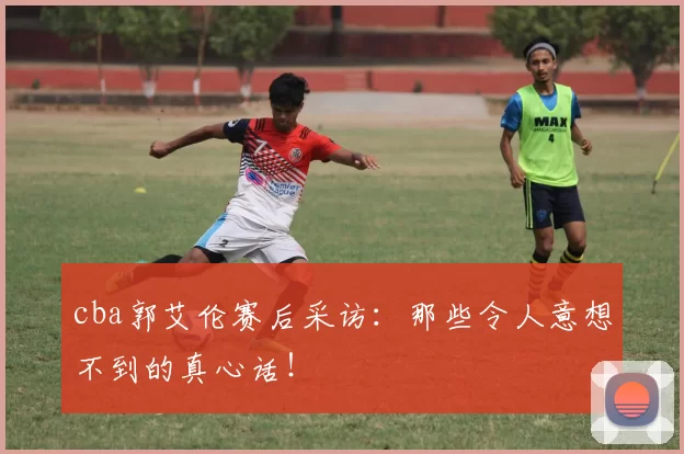 cba郭艾伦赛后采访:那些令人意想不到的真心话!